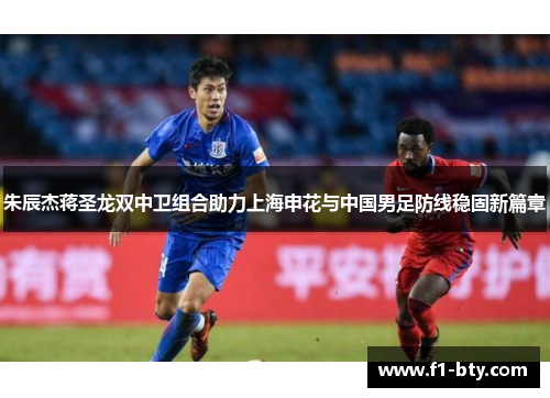 朱辰杰蒋圣龙双中卫组合助力上海申花与中国男足防线稳固新篇章 朱辰杰蒋圣龙双中卫组合助力上海申花与中国男足防线稳固新篇章